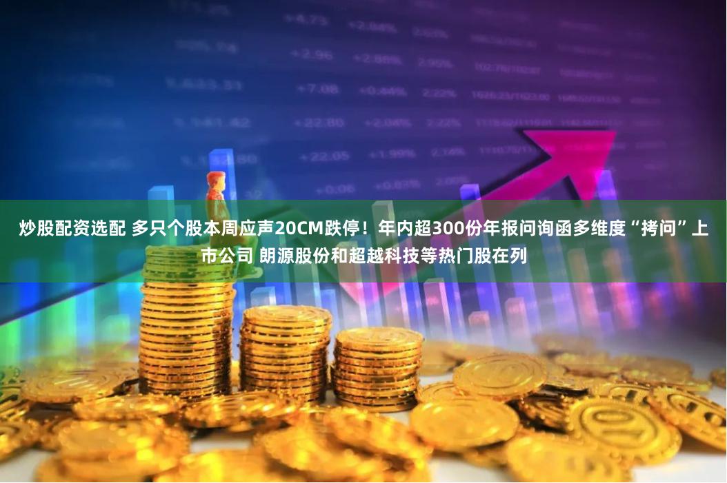 炒股配资选配 多只个股本周应声20CM跌停！年内超300份年报问询函多维度“拷问”上市公司 朗源股份和超越科技等热门股在列
