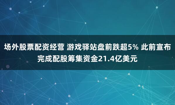 场外股票配资经营 游戏驿站盘前跌超5% 此前宣布完成配股筹集资金21.4亿美元