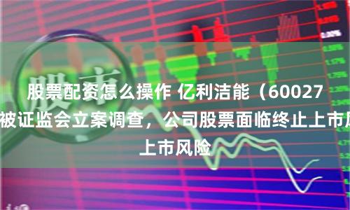 股票配资怎么操作 亿利洁能（600277）被证监会立案调查，公司股票面临终止上市风险