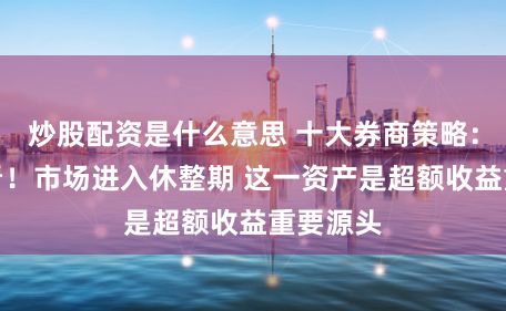炒股配资是什么意思 十大券商策略：少做多看！市场进入休整期 这一资产是超额收益重要源头