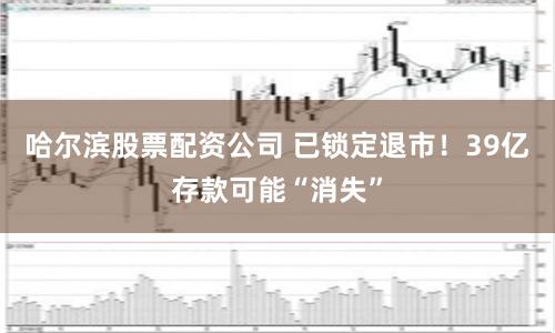 哈尔滨股票配资公司 已锁定退市！39亿存款可能“消失”