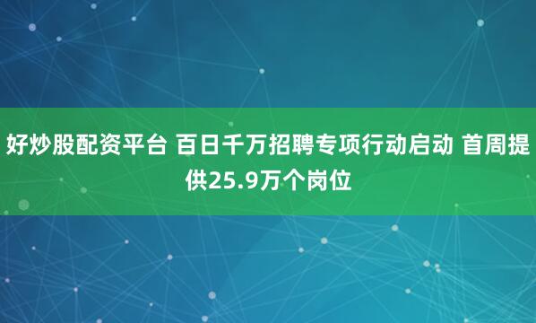 好炒股配资平台 百日千万招聘专项行动启动 首周提供25.9万个岗位
