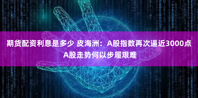 期货配资利息是多少 皮海洲：A股指数再次逼近3000点 A股走势何以步履艰难