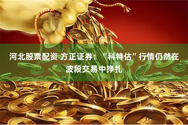 河北股票配资 方正证券：“科特估”行情仍然在波段交易中挣扎