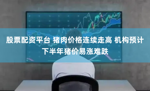 股票配资平台 猪肉价格连续走高 机构预计下半年猪价易涨难跌
