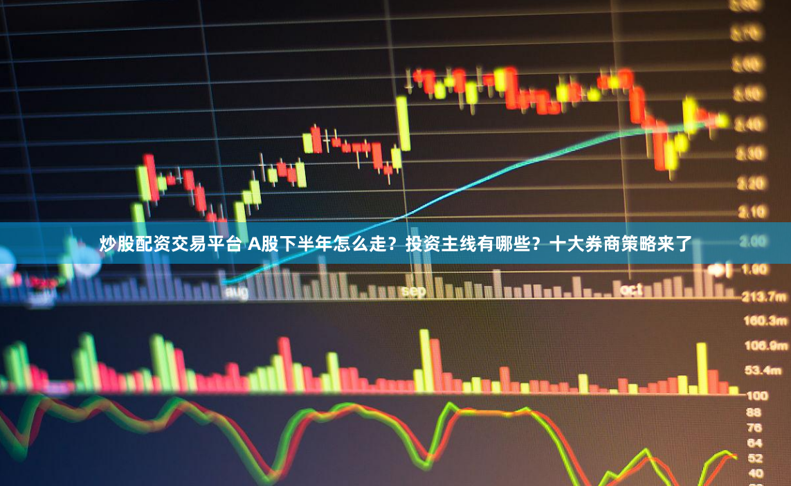 炒股配资交易平台 A股下半年怎么走？投资主线有哪些？十大券商策略来了