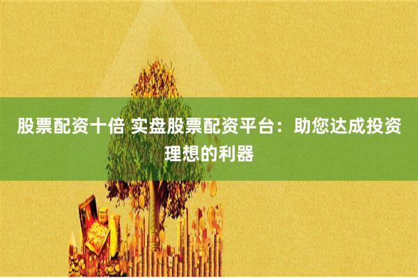 股票配资十倍 实盘股票配资平台：助您达成投资理想的利器