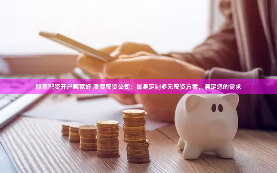 股票配资开户哪家好 股票配资公司:量身定制多元配资方案,满足您的需求