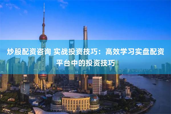 炒股配资咨询 实战投资技巧：高效学习实盘配资平台中的投资技巧