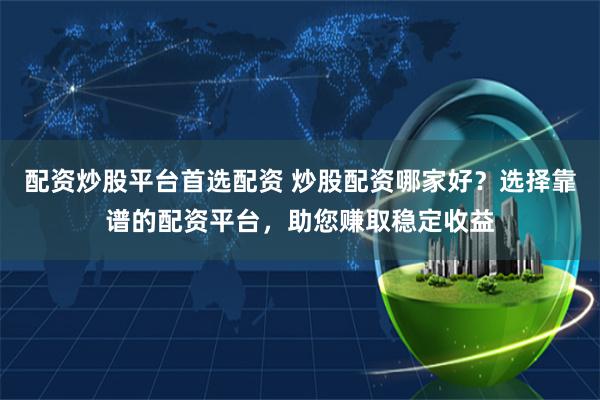 配资炒股平台首选配资 炒股配资哪家好？选择靠谱的配资平台，助您赚取稳定收益
