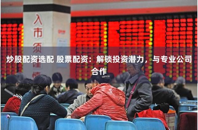 炒股配资选配 股票配资：解锁投资潜力，与专业公司合作