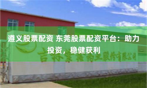 遵义股票配资 东莞股票配资平台：助力投资，稳健获利