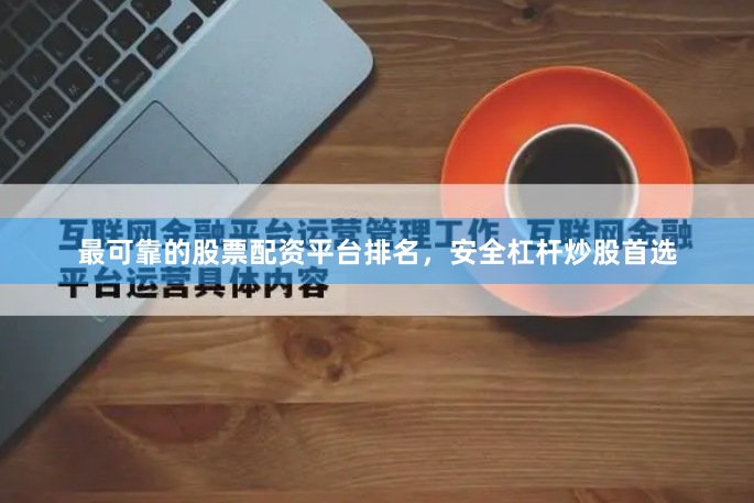 最可靠的股票配资平台排名，安全杠杆炒股首选