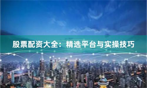股票配资大全：精选平台与实操技巧